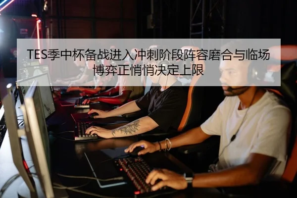 TES季中杯备战进入冲刺阶段阵容磨合与临场博弈正悄悄决定上限